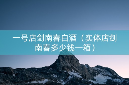 一号店剑南春白酒（实体店剑南春多少钱一箱）