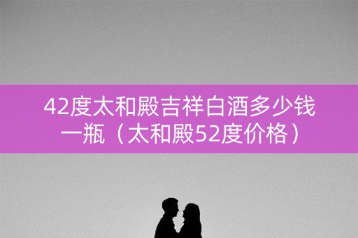 42度太和殿吉祥白酒多少钱一瓶（太和殿52度价格）