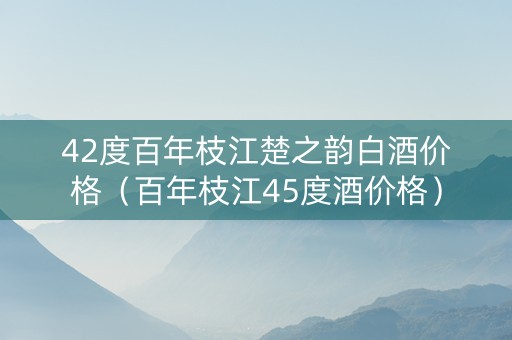 42度百年枝江楚之韵白酒价格（百年枝江45度酒价格）