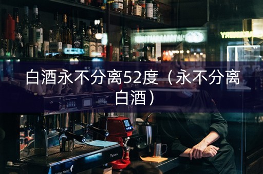 白酒永不分离52度（永不分离 白酒）