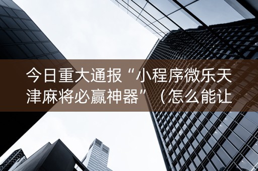 今日重大通报“小程序微乐天津麻将必赢神器”（怎么能让牌好一点)