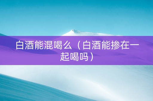 白酒能混喝么（白酒能掺在一起喝吗）