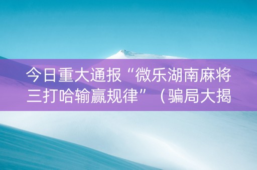 今日重大通报“微乐湖南麻将三打哈输赢规律”（骗局大揭秘)