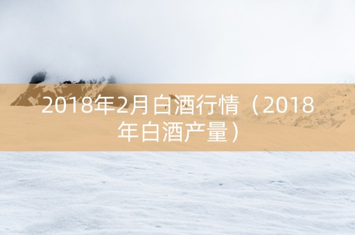 2018年2月白酒行情（2018年白酒产量）