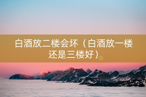 白酒放二楼会坏（白酒放一楼还是三楼好）