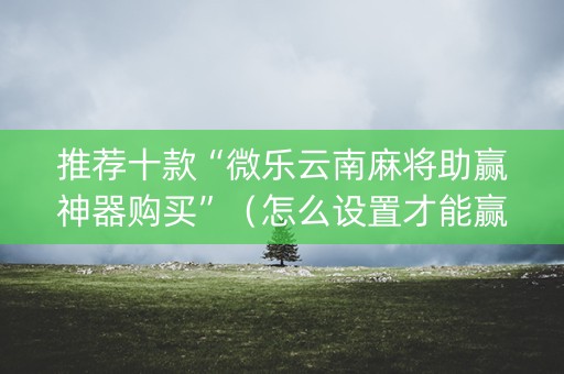 推荐十款“微乐云南麻将助赢神器购买”（怎么设置才能赢)