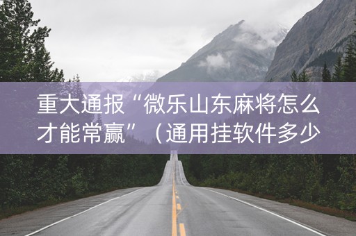 重大通报“微乐山东麻将怎么才能常赢”（通用挂软件多少钱)