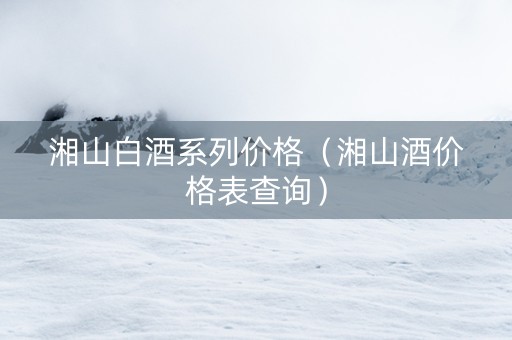 湘山白酒系列价格（湘山酒价格表查询）