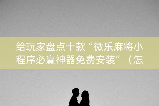 给玩家盘点十款“微乐麻将小程序必赢神器免费安装”（怎么控制输赢)