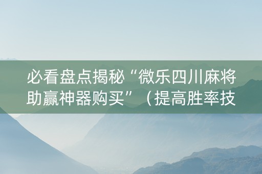 必看盘点揭秘“微乐四川麻将助赢神器购买”（提高胜率技巧)
