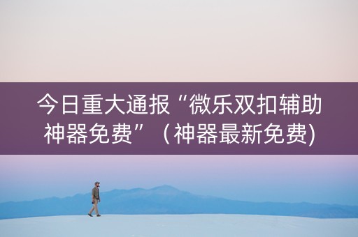 今日重大通报“微乐双扣辅助神器免费”（神器最新免费)