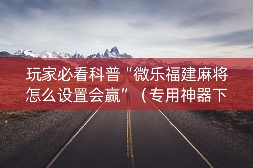 玩家必看科普“微乐福建麻将怎么设置会赢”（专用神器下载)