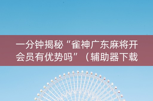 一分钟揭秘“雀神广东麻将开会员有优势吗”（辅助器下载)