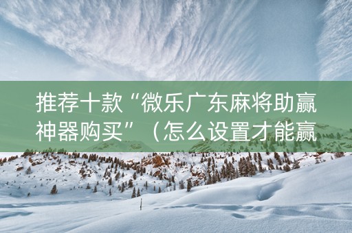 推荐十款“微乐广东麻将助赢神器购买”（怎么设置才能赢)