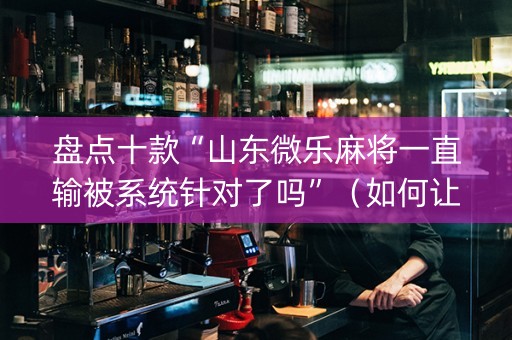 盘点十款“山东微乐麻将一直输被系统针对了吗”（如何让系统发好牌)