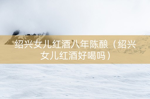 绍兴女儿红酒八年陈酿（绍兴女儿红酒好喝吗）