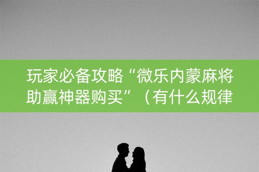 玩家必备攻略“微乐内蒙麻将助赢神器购买”（有什么规律)