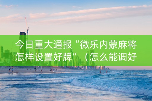 今日重大通报“微乐内蒙麻将怎样设置好牌”（怎么能调好牌)