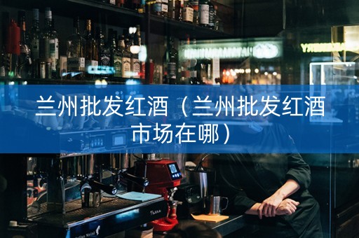 兰州批发红酒（兰州批发红酒市场在哪）