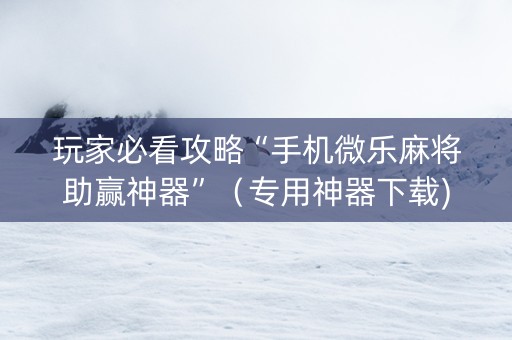 玩家必看攻略“手机微乐麻将助赢神器”（专用神器下载)