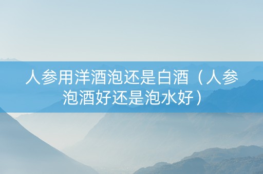 人参用洋酒泡还是白酒（人参泡酒好还是泡水好）