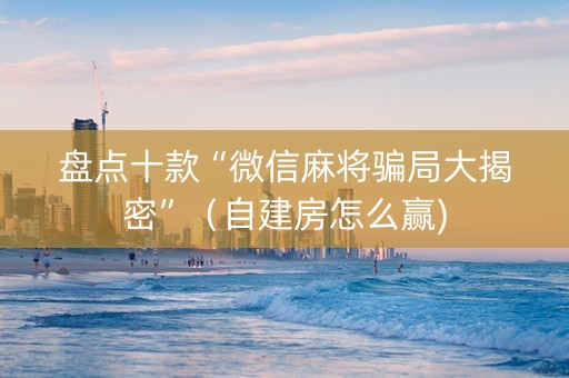 盘点十款“微信麻将骗局大揭密”（自建房怎么赢)