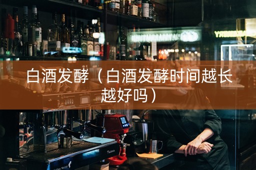 白酒发酵（白酒发酵时间越长越好吗）