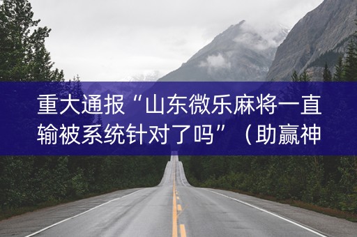 重大通报“山东微乐麻将一直输被系统针对了吗”（助赢神器购买)