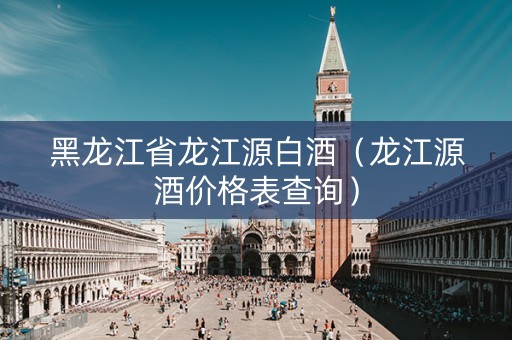 黑龙江省龙江源白酒（龙江源酒价格表查询）