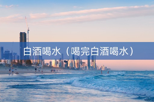 白酒喝水（喝完白酒喝水）