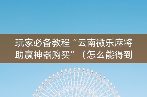玩家必备教程“云南微乐麻将助赢神器购买”（怎么能得到好牌)