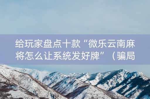 给玩家盘点十款“微乐云南麻将怎么让系统发好牌”（骗局大揭秘)