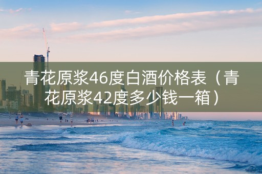 青花原浆46度白酒价格表（青花原浆42度多少钱一箱）