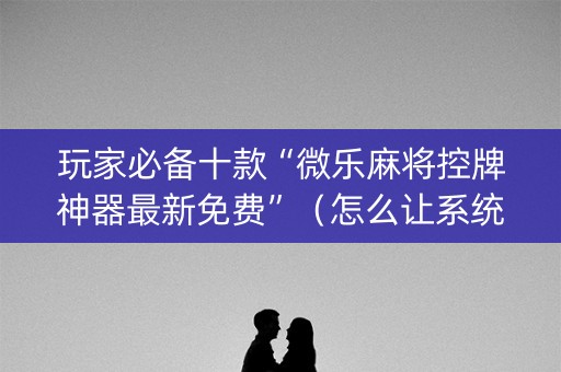 玩家必备十款“微乐麻将控牌神器最新免费”（怎么让系统给自己好牌)
