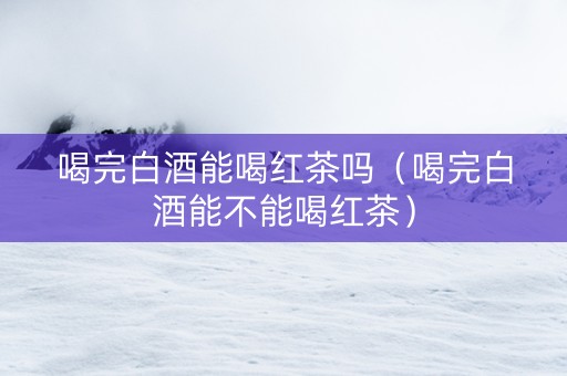 喝完白酒能喝红茶吗（喝完白酒能不能喝红茶）