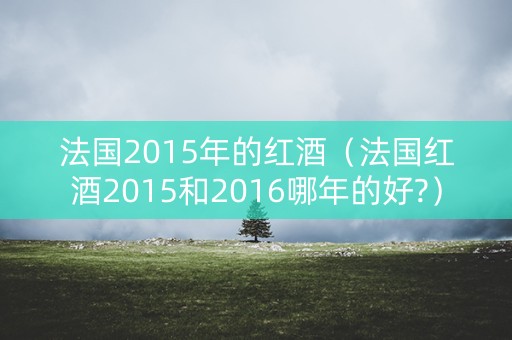 法国2015年的红酒（法国红酒2015和2016哪年的好?）
