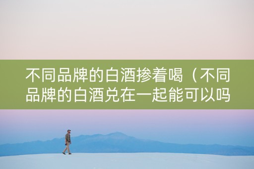 不同品牌的白酒掺着喝（不同品牌的白酒兑在一起能可以吗）