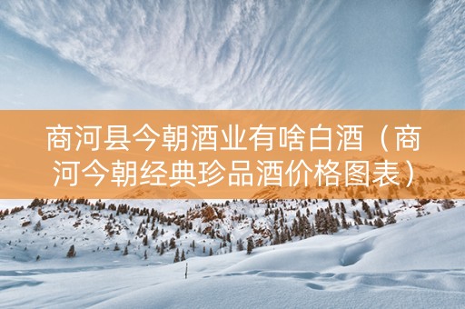 商河县今朝酒业有啥白酒（商河今朝经典珍品酒价格图表）