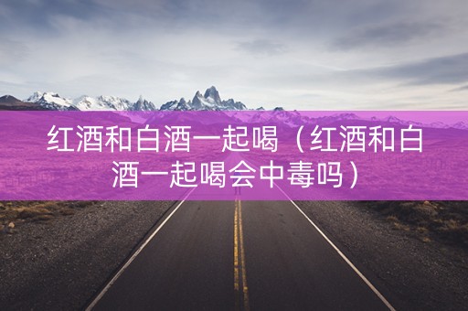 红酒和白酒一起喝（红酒和白酒一起喝会中毒吗）