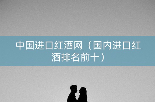 中国进口红酒网（国内进口红酒排名前十）