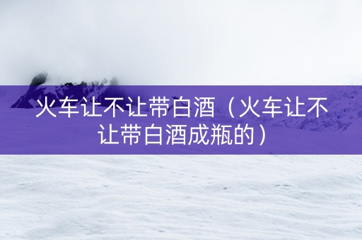火车让不让带白酒（火车让不让带白酒成瓶的）