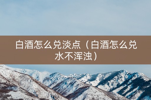 白酒怎么兑淡点（白酒怎么兑水不浑浊）