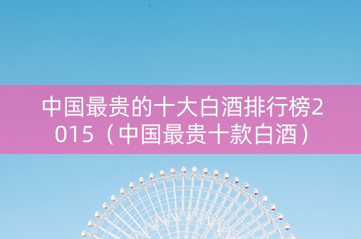 中国最贵的十大白酒排行榜2015（中国最贵十款白酒）