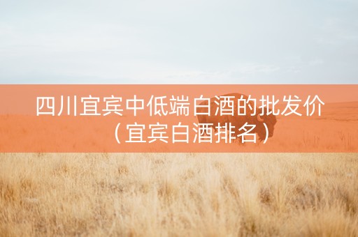 四川宜宾中低端白酒的批发价（宜宾白酒排名）