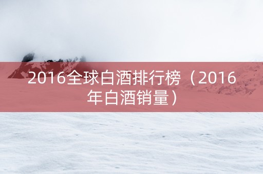 2016全球白酒排行榜（2016年白酒销量）