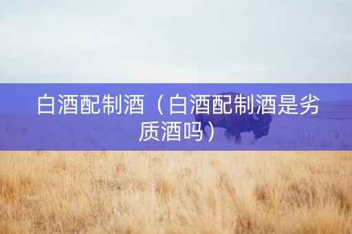 白酒配制酒（白酒配制酒是劣质酒吗）