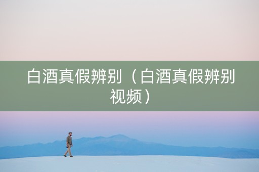 白酒真假辨别（白酒真假辨别视频）