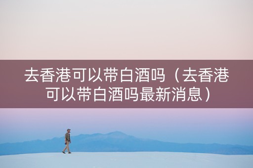 去香港可以带白酒吗（去香港可以带白酒吗最新消息）