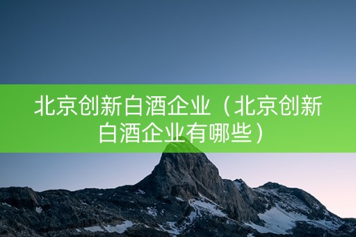 北京创新白酒企业（北京创新白酒企业有哪些）