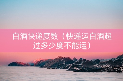 白酒快递度数（快递运白酒超过多少度不能运）